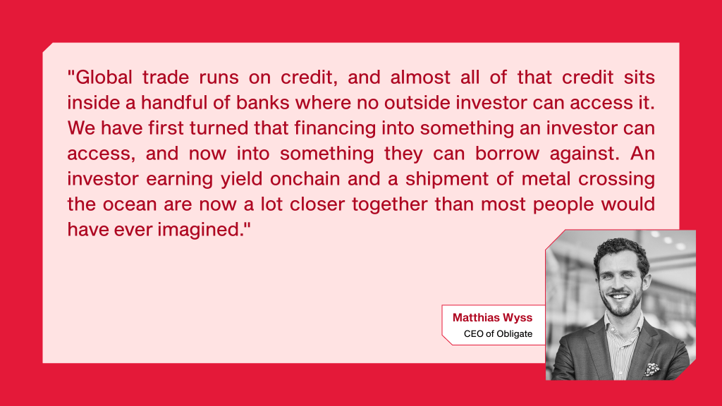 Matthias Wyss, CEO of Obligate "Global trade runs on credit, and almost all of that credit sits inside a handful of banks where no outside investor can access it. We have first turned that financing into something an investor can access, and now into something they can borrow against. An investor earning yield onchain and a shipment of metal crossing the ocean are now a lot closer together than most people would have ever imagined."