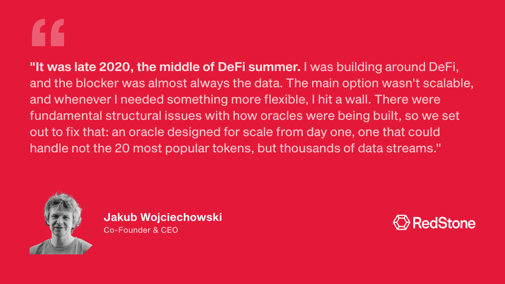 "It was late 2020, the middle of DeFi summer. I was building around DeFi, and the blocker was almost always the data. The main option wasn't scalable, and whenever I needed something more flexible, I hit a wall. There were fundamental structural issues with how oracles were being built, so we set out to fix that: an oracle designed for scale from day one, one that could handle not the 20 most popular tokens, but thousands of data streams." Jakub Wojciechowski, RedStone Co-Founder & CEO.
